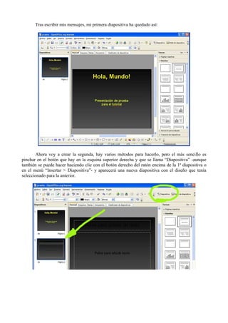 Tras escribir mis mensajes, mi primera diapositiva ha quedado así:




       Ahora voy a crear la segunda, hay varios métodos para hacerlo, pero el más sencillo es
pinchar en el botón que hay en la esquina superior derecha y que se llama “Diapositiva” -aunque
también se puede hacer haciendo clic con el botón derecho del ratón encima de la 1ª diapositiva o
en el menú “Insertar > Diapositiva”- y aparecerá una nueva diapositiva con el diseño que tenía
seleccionado para la anterior.
 