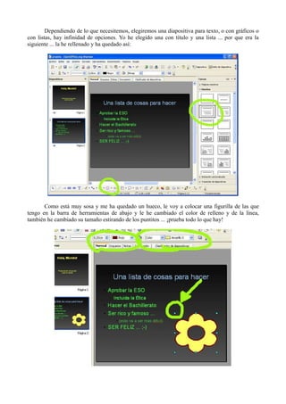 Dependiendo de lo que necesitemos, elegiremos una diapositiva para texto, o con gráficos o
con listas, hay infinidad de opciones. Yo he elegido una con título y una lista ... por que era la
siguiente ... la he rellenado y ha quedado así:




       Como está muy sosa y me ha quedado un hueco, le voy a colocar una figurilla de las que
tengo en la barra de herramientas de abajo y le he cambiado el color de relleno y de la línea,
también he cambiado su tamaño estirando de los puntitos ... ¡prueba todo lo que hay!
 