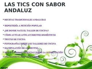 LAS TICS CON SABOR
   ANDALUZ
    * RECETAS TRADICIONALES ANDALUZAS

   * REPOSTERÍA A PETICIÓN POPULAR
    * ¿DE DONDE NACE EL TALLER DE COCINA?

    * CÓMO ACTUAR ANTE ACCIDENTES DOMÉSTICOS

    * TRUCOS DE COCINA

    * FOTOGRAFÍAS SOBRE LOS TALLERES DE COCINA

    * MANIPULACIÓN DE ALIMENTOS

    * MITOS Y FALSAS CREENCIAS SOBRE LA ALIMENTACIÓN

    * UNA ALIMENTACIÓN SALUDABLE



                                         
 