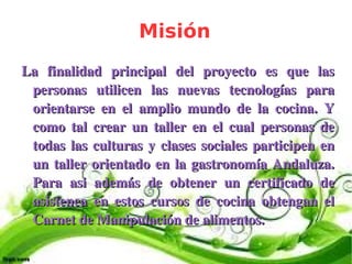 Misión
    La  finalidad  principal  del  proyecto  es  que  las 
     personas  utilicen  las  nuevas  tecnologías  para 
     orientarse  en  el  amplio  mundo  de  la  cocina.  Y 
     como  tal  crear  un  taller  en  el  cual  personas  de 
     todas  las  culturas  y  clases  sociales  participen  en 
     un  taller  orientado  en  la  gastronomía  Andaluza. 
     Para  asi  además  de  obtener  un  certificado  de 
     asistenca  en  estos  cursos  de  cocina  obtengan  el 
     Carnet de Manipulación de alimentos.

                                 
 