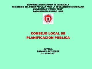 REPÚBLICA BOLIVARIANA DE VENEZUELA
MINISTERIO DEL PODER POPULAR PARA LA EDUCACIÓN UNIVERSITARIA
UNIVERSIDAD “FERMÍN TORO”
BARQUISIMETO ESTADO LARA
CONSEJO LOCAL DE
PLANIFICACION PÚBLICA
AUTORA:
ROSANNY GUTIERREZ
C.I: 25.461.737
 