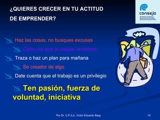 ¿QUIERES CRECER EN TU ACTITUD  DE EMPRENDER? Haz las cosas, no busques excusas Cada vez que te caigas, levántate Traza o haz un plan para mañana Se creador de algo Date cuenta que el trabajo es un privilegio  Ten pasión, fuerza de voluntad, iniciativa 