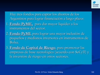 Hay tres fondos para captar los ahorros de los Argentinos para lograr financiación a largo plazo: 1.  Fondo PyME,   para dar mayor liquidez a los instrumentos del sector. 2.  Fondo PyMI , para lograr una mayor inclusión de pequeños y medianos inversores en instrumentos de Bolsa. 3.  Fondo de Capital de Riesgo , para promover las empresas de base tecnológica (acuerdo con SeCyT) y la inversión de riesgo en otros sectores.  