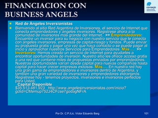 FINANCIACION CON  BUSINESS ANGELS Red de Ángeles Inversionistas   Bienvenido al sitio Red Argentina de Inversiones, el servicio de Internet que conecta emprendedores y ángeles inversores. Registrese ahora a la comunidad de inversores más grande del Internet.    >>  Emprendedores :  Encuentre un inversor para su negocio con nuestro servicio que le conecta con ángeles inversores, empresas de capital-riesgo y fondos. Puede enviar su propuesta gratis y pagar una vez que haya contacto o se puede pagar al inicio y aprovechar nuestros Servicios para Emprendedores.  Más… .    >>  Inversores :  Hemos creado un servicio de Internet para ayudarles a encontrar oportunidades de inversión. Nuestro sitio les ofrece acceso gratis a una red que contiene miles de propuestas enviadas por emprendedores. Nuestras oportunidades varían desde capital para nuevas compañías hasta capital para hacer crecer empresas exitosas.  Más… . En nuestra red hay una gran gama de emprendedores e inversores dentro de Argentina, y también una gran variedad de inversores y emprendedores extranjeros. Regístrese hoy - tenemos proyectos, inversiones e inversores perfectos para Usted.       Capital Disponible $35.513.481.923     http://www.angelesinversionistas.com/inicio?gclid=CMemup752J4CFcse7godagNFrA 