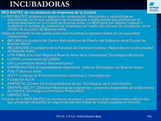 INCUBADORAS RED BAITEC de incubadoras de empresas de la Ciudad La RED BAITEC propone un espacio de cooperación, intercambio y aprendizaje de experiencias, en el que participen las incubadoras e instituciones que promueven el emprendedorismo en la Ciudad de Buenos Aires. La RED tiene por objetivo replicar y multiplicar el modelo de creación de empresas por medio del proceso de incubación, en el ámbito de la ciudad de Buenos Aires.  Hasta el momento la red cuenta entre sus miembros a representantes de las siguientes instituciones:  INCUBA (Incubadora del Centro Metropolitano de Diseño del Gobierno de la Ciudad de Buenos Aires)  INCUBACEN (Incubadora de la Facultad de Ciencias Exactas y Naturales de la Universidad de Buenos Aires)  UTN FRBA (Facultad Regional Buenos Aires de la Universidad Tecnológica Nacional)  UCEMA (Universidad del CEMA)  UAI (Universidad Abierta Interamericana)  EMPREAR-ITBA (Emprendedores Argentinos, Instituto Tecnológico de Buenos Aires)  Polo IT Buenos Aires  IECYT (Instituto de Emprendimientos Científicos y Tecnológicos)  Fundación ALFA  EMPRETIC (Centro De Emprendedores de las Tecnologías de la Información)  DNPYPE-SECYT (Dirección Nacional de programas y proyectos Especiales de la Secretaría de Ciencia Tecnología e Innovación Productiva)  UBATEC S.A.  A través de la RED BAITEC se brindarán recursos y asistencia a las instituciones adherentes que presenten proyectos en alguna de las tres líneas de trabajo puestas en marcha. 