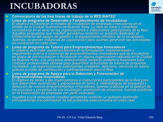 INCUBADORAS Convocatoria de las tres líneas de trabajo de la RED BAITEC Línea de programa de Desarrollo y Fortalecimiento de Incubadoras El objetivo es favorecer el modelo de incubación de empresas innovadoras en el ámbito de la Ciudad Autónoma de Buenos Aires. La idea es crear o consolidar incubadoras en el seno de las organizaciones e instituciones participantes de la Red. Aquellas propuestas que resulten ganadoras recibirán un subsidio destinado al fortalecimiento del equipo de gestión y al equipamiento ofimático de la incubadora. Además, se prevén instancias de capacitación para quienes gerencien las actividades de incubación en cada caso. Línea de programa de Tutoría para Emprendimientos Innovadores El objetivo es brindar asistencia técnica en la formulación, implementación y seguimiento (tutoría o coaching) de emprendimientos innovadores que se encuentren en etapa de pre-incubación o incubación en alguna organización radicada en la Ciudad de Buenos Aires. Los proyectos seleccionados recibirán asistencia financiera para contratar profesionales idóneos para desarrollar actividades de tutoría de proyectos incubados. Las organizaciones participantes prestarán, asimismo, servicios de tutoría gratuita a modo de contribución y contraprestación para la Red. Línea de programa de Apoyo para la Detección y Financiación de Emprendimientos Innovadores El objetivo es asistir a las organizaciones e instituciones participantes de la Red para que desarrollen aprendizaje y capacidades en torno a: metodologías de búsqueda y detección de nuevos emprendimientos innovadores; buenas prácticas en la gestión de los procesos y proyectos de pre-incubación; promoción de proyectos; buenas prácticas en la financiación de empresas con perfil innovador. Aquellas cuyas propuestas resulten ganadoras recibirán un subsidio destinado principalmente a la premiación de los proyectos seleccionados en cada caso  