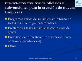 FINANCIACION CON  Ayuda oficiales y subvenciones para la creación de nuevas Empresas Programas varios de subsidios sin retorno en todos los niveles gubernamentales Préstamos a tasas subsidiadas con plazos de gracia Provisión de infraestructura y asesoramiento continuo (Incubadoras) Otros  