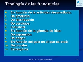 Tipología de las franquicias En función de la actividad desarrollada: De producto De distribución De servicios Industrial  En función de la génesis de idea: De expansión De origen En función del país en el que se creó: Nacionales  Extranjeras  