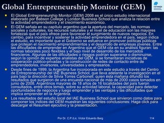 Global Entrepreneurship Monitor (GEM) El Global Entrepreneurship Monitor (GEM) 2008 es el único estudio internacional elaborado por Babson College y London Business School que analiza la relación entre la actividad emprendedora y el crecimiento económico. El GEM señala en su capítulo argentino que la apertura del mercado, las normas sociales y culturales, los recursos naturales y el nivel de educación son las mayores fortalezas que el país ofrece para favorecer el surgimiento de nuevos negocios. En cambio, para incentivar y sostener la actividad emprendedora en el país, según indica el estudio, es importante que el Gobierno se esfuerce en promover políticas públicas que protejan el nacimiento emprendimientos y el desarrollo de empresas jóvenes. Entre las dificultades de emprender en Argentina que el GEM cita en su análisis figuran: las normas laborales poco flexibles y el bajo nivel de desarrollo de los mercados financieros. Algunas de las dificultades o riesgos podrían superarse o disminuirse, según la opinión de expertos analistas del GEM, si se fomentaran iniciativas de cooperación público-privadas y la construcción de redes de contacto entre de emprendedores, inversores, universidades y empresarios.  Desde fines de 1999, la Argentina fue incorporada en este estudio a través del Centro de Entrepreneurship del IAE Business School, que lleva adelante la investigación en el país bajo la dirección de Silvia Torres Carbonell; quien ésta mañana difundió los resultados que surgieron de una encuesta nacional de más de 2000 casos tomados en junio de 2008. Argentinos mayores de 18 años de 16 localidades del país fueron consultados, entre otros temas, sobre su actividad laboral, la capacidad para detectar oportunidades de negocios y luego emprender y las ventajas y las dificultades que implica emprender en la Argentina.  Los resultados del estudio local del IAE Business School que sirvieron como datos para componer los índices del GEM muestran las siguientes conclusiones: Haga click para descargar el Resumen ejecutivo y la presentación.  