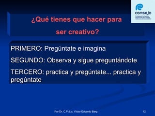 ¿Qué tienes que hacer para  ser creativo? PRIMERO:  Pregúntate e imagina SEGUNDO: Observa y sigue preguntándote TERCERO: practica y pregúntate... practica y pregúntate 
