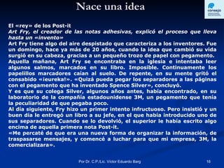 Nace una idea El «rey» de los Post-it  Art Fry, el creador de las notas adhesivas, explicó el proceso que lleva hasta un «invento»  Art Fry tiene algo del aire despistado que caracteriza a los inventores. Fue un domingo, hace ya más de 20 años, cuando la idea que cambió su vida surgió en su cabeza, gracias a un pequeño trozo de papel con pegamento.  Aquella mañana, Art Fry se encontraba en la iglesia e intentaba leer algunos salmos, marcados en su libro. Imposible. Continuamente los papelillos marcadores caían al suelo. De repente, en su mente gritó el consabido «¡eureka!». «Quizá pueda pegar los separadores a las páginas con el pegamento que ha inventado Spence Silver», concluyó.  Y es que su colega Silver, algunos años antes, había encontrado, en su laboratorio de la compañía estadounidense 3M, un pegamento que tenía la peculiaridad de que pegaba poco.  Al día siguiente, Fry hizo un primer intento infructuoso. Pero insistió y un buen día le entregó un libro a su jefe, en el que había introducido uno de sus separadores. Cuando se lo devolvió, el superior le había escrito algo encima de aquella primera nota Post-it.  «Me percaté de que era una nueva forma de organizar la información, de traspasarse mensajes, y comencé a luchar para que mi empresa, 3M, la comercializara». 