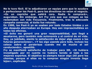 No lo tuvo fácil. Sí le adjudicaron un equipo para que le ayudara a perfeccionar los Post-it, pero los directivos no veían el negocio. «Es un capricho que saldrá caro. Nadie lo comprará», auguraban. Sin embargo, Art Fry veía que sus colegas se los reclamaban con más frecuencia. Finalmente, tras la adecuada campaña comercial, el éxito fue rotundo.  En 1980, los Post-it ya se usaban por todo Estados Unidos y un año después aterrizaban en Europa. Hoy son imprescindibles en todas las oficinas.  «El éxito me generó una gran responsabilidad, que llegó a asustarme, pero también más autonomía y el control de mi vida. Hoy, ya jubilado, siento la satisfacción de dejar algo nuevo a las futuras generaciones», «Y los sigo usando para todo, incluso los coloco sobre el parabrisas cuando me da mucho el sol conduciendo», apostilló.  Fry se manifestó satisfecho de trabajar para 3M. «Si hubiera investigado por mi cuenta no hubiera tenido al lado a los mejores expertos. El objetivo es siempre hacer algo útil para los clientes, porque si ellos no lo compran ningún invento llega lejos», explicaba.   