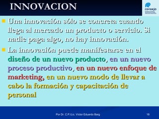 INNOVACION Una innovación sólo se concreta cuando llega al mercado un producto o servicio. Si nadie paga algo, no hay innovación.  La innovación puede manifestarse en el  diseño de un nuevo producto ,  en un nuevo proceso productivo ,  en un nuevo enfoque de marketing,   en un nuevo modo de llevar a cabo la formación y capacitación de personal  