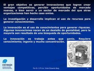 El gran objetivo es generar innovaciones que logren crear ventajas competitivas, percibir oportunidades de mercado nuevas, o bien servir a un sector de mercado del que otras organizaciones han hecho caso omiso.  La investigación y desarrollo implican el uso de recursos para generar conocimientos.  La innovación es el uso de conocimientos para generar riquezas. Algunas innovaciones nacen de un destello de genialidad, pero la mayoría son resultado de una búsqueda de oportunidades. La innovación es trabajo antes que genio. Requiere conocimiento; ingenio y mucha concentración. 