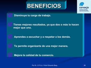 BENEFICIOS Disminuye tu carga de trabajo. Tienes mejores resultados, ya que dos o más lo hacen mejor que uno. Aprendes a escuchar y a respetar a los demás. Te permite organizarte de una mejor manera. Mejora la calidad de tu comercio. 