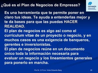 ¿Qué es el Plan de Negocios de Empresas? Es una herramienta que te permite poner en claro tus ideas. Te ayuda a entenderlas mejor y te da bases para que las puedas  HACER REALIDAD. El plan de negocios es algo así como el currículum vitae de un proyecto o negocio, y en muchos casos es una exigencia de banqueros, gerentes e inversionistas.  El plan de negocios reúne en un documento único toda la información necesaria para evaluar un negocio y los lineamientos generales para ponerlo en marcha.  