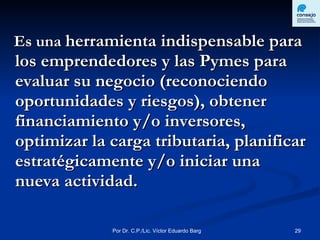 Es una  herramienta indispensable para los emprendedores y las Pymes para evaluar su negocio (reconociendo oportunidades y riesgos), obtener financiamiento y/o inversores, optimizar la carga tributaria, planificar estratégicamente y/o iniciar una nueva actividad. 