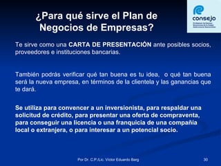 ¿Para qué sirve el Plan de Negocios de Empresas? Te sirve como una  CARTA DE PRESENTACIÓN  ante posibles socios, proveedores e instituciones bancarias. También podrás verificar qué tan buena es tu idea,  o qué tan buena será la nueva empresa, en términos de la clientela y las ganancias que te dará. Se utiliza para convencer a un inversionista, para respaldar una solicitud de crédito, para presentar una oferta de compraventa, para conseguir una licencia o una franquicia de una compañía local o extranjera, o para interesar a un potencial socio. 