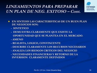 LINEAMIENTOS PARA PREPARAR  UN PLAN DE NEG. EXITOSO – Cont. EN SINTESIS LAS CARACTERISTICAS DE UN BUEN PLAN DE NEGOCIOS SON: -  SINTETICO -  DEMUESTRA CLARAMENTE QUE EXISTE LA  OPORTUNIDAD QUE SE PLANTEA EN EL MERCADO. - AMENO - REALISTA, LOGICO, CONVINCENTE - DESCRIBE CLARAMENTE LOS RECURSOS NECESARIOS - ANALIZA LOS RIESGOS CRITICOS DEL NEGOCIO - NECESIDADES FINANCIERAS Y RETORNO DE LA INVERSION  CLARAMENTE DEFINIDOS 