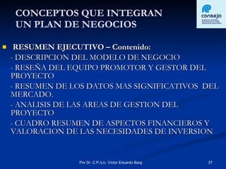 CONCEPTOS QUE INTEGRAN  UN PLAN DE NEGOCIOS RESUMEN EJECUTIVO – Contenido: - DESCRIPCION DEL MODELO DE NEGOCIO - RESEÑA DEL EQUIPO PROMOTOR Y GESTOR DEL  PROYECTO - RESUMEN DE LOS DATOS MAS SIGNIFICATIVOS  DEL MERCADO. - ANALISIS DE LAS AREAS DE GESTION DEL  PROYECTO - CUADRO RESUMEN DE ASPECTOS FINANCIEROS Y VALORACION DE LAS NECESIDADES DE INVERSION 