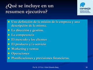 ¿Qué se incluye en un  resumen ejecutivo? Una definición de la misión de la empresa y una descripción de la misma. La dirección y gestión. La competencia El mercado y los clientes El producto y/o servicio Marketing y ventas Operaciones Planificaciones y previsiones financieras. 