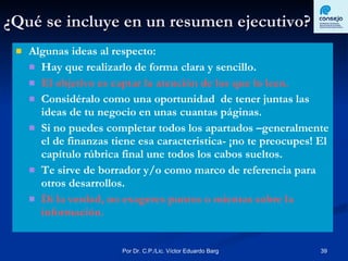 ¿Qué se incluye en un resumen ejecutivo? Algunas ideas al respecto: Hay que realizarlo de forma clara y sencillo. El objetivo es captar la atención de los que lo leen. Considéralo como una oportunidad  de tener juntas las ideas de tu negocio en unas cuantas páginas. Si no puedes completar todos los apartados –generalmente el de finanzas tiene esa caracteristica- ¡no te preocupes! El capítulo rúbrica final une todos los cabos sueltos. Te sirve de borrador y/o como marco de referencia para otros desarrollos. Di la verdad, no exageres puntos o mientas sobre la información. 