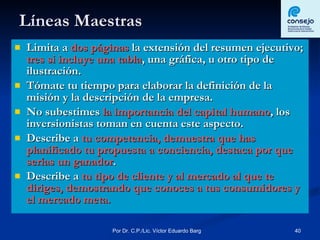 Líneas Maestras Limita a  dos páginas  la extensión del resumen ejecutivo;  tres si incluye una tabla , una gráfica, u otro tipo de ilustración. Tómate tu tiempo para elaborar la definición de la misión y la descripción de la empresa. No subestimes  la importancia del capital humano , los inversionistas toman en cuenta este aspecto. Describe a  tu competencia, demuestra que has planificado tu propuesta a conciencia, destaca por que serías un ganador . Describe a  tu tipo de cliente y al mercado al que te diriges, demostrando que conoces a tus consumidores y el mercado meta. 