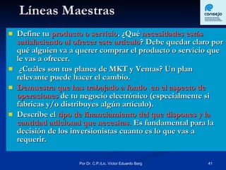 Líneas Maestras Define tu  producto o servicio . ¿Qué  necesidades estás satisfaciendo al ofrecer este artículo ? Debe quedar claro por qué alguien va a querer comprar el producto o servicio que le vas a ofrecer. ¿Cuáles son tus planes de MKT y Ventas? Un plan relevante puede hacer el cambio. Demuestra que has trabajado a fondo  en el aspecto de operaciones  de tu negocio electrónico (especialmente si fabricas y/o distribuyes algún artículo). Describe el  tipo de financiamiento del que dispones y la cantidad adicional que necesitas.  Es fundamental para la decisión de los inversionistas cuanto es lo que vas a requerir. 