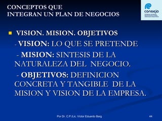 CONCEPTOS QUE INTEGRAN UN PLAN DE NEGOCIOS VISION. MISION. OBJETIVOS -  VISION:  LO QUE SE PRETENDE -  MISION:  SINTESIS DE LA NATURALEZA DEL  NEGOCIO. -  OBJETIVOS:  DEFINICION CONCRETA Y TANGIBLE  DE LA MISION Y VISION DE LA EMPRESA. 