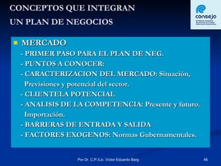 CONCEPTOS QUE INTEGRAN  UN PLAN DE NEGOCIOS   MERCADO - PRIMER PASO PARA EL PLAN DE NEG. - PUNTOS A CONOCER: - CARACTERIZACION DEL MERCADO: Situación,  Previsiones y potencial del sector. - CLIENTELA POTENCIAL - ANALISIS DE LA COMPETENCIA: Presente y futuro. Importación. - BARRERAS DE ENTRADA Y SALIDA  - FACTORES EXOGENOS: Normas Gubernamentales. 