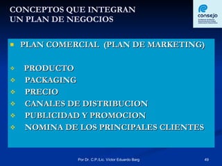 CONCEPTOS QUE INTEGRAN  UN PLAN DE NEGOCIOS PLAN COMERCIAL  (PLAN DE MARKETING) PRODUCTO PACKAGING PRECIO CANALES DE DISTRIBUCION PUBLICIDAD Y PROMOCION NOMINA DE LOS PRINCIPALES CLIENTES 