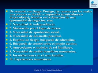 De acuerdo con Sergio Postigo, las razones por las cuales una persona se decide a emprender (motivadores o disparadores), basadas en la detección de una oportunidad de negocios, son: 1. Necesidad de independencia. 2. Motivación por el logro de metas.  3. Necesidad de aprobación social.  4. Necesidad de desarrollo personal.  5. Espíritu de riesgo, búsqueda de adrenalina.  6. Búsqueda de control sobre el propio destino.  7. Antecedentes o modelos de rol familiares.  8. Necesidad de recibir beneficios monetarios.  9. Insatisfacciones en el seno familiar. 10. Experiencias traumáticas. 