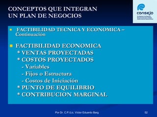 CONCEPTOS QUE INTEGRAN  UN PLAN DE NEGOCIOS FACTIBILIDAD TECNICA Y ECONOMICA – Continuación FACTIBILIDAD ECONOMICA * VENTAS PROYECTADAS * COSTOS PROYECTADOS  - Variables - Fijos o Estructura - Costos de Iniciación * PUNTO DE EQUILIBRIO * CONTRIBUCION MARGINAL 