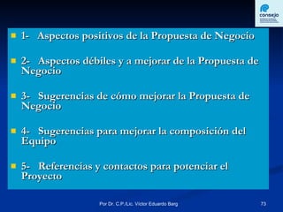 1-  Aspectos positivos de la Propuesta de Negocio 2-  Aspectos débiles y a mejorar de la Propuesta de Negocio 3-  Sugerencias de cómo mejorar la Propuesta de Negocio 4-  Sugerencias para mejorar la composición del Equipo 5-  Referencias y contactos para potenciar el Proyecto 