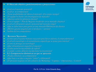 El Mercado objetivo, posicionamiento y proyecciones ¿Cuál es el mercado potencial? ¿Cuál es  su competencia? ¿Tiene posibilidades de liderar el mercado? ¿En cuánto tiempo? ¿El equipo ha hecho una investigación de mercado? ¿Quiénes serán los primeros clientes? ¿Está el equipo / Plan de Negocio focalizado en su mercado objetivo? ¿Cuál es la dimensión actual y potencial del mercado target? ¿Qué se debe hacer para ganar en este mercado?Definición de clientes ¿Definir quienes pagarían por el producto / servicio? Análisis de los competidores Recursos Necesarios  ¿Cómo será el recurso humano necesario para llevar adelante el emprendimiento? ¿Cuál es la tecnología o el conocimiento especial que se posee para innovar? ¿Cómo se protege esa tecnología? ¿Qué infraestructura requerirá el negocio? ¿Cuáles serán las necesidades de capital? ¿Cuándo y cómo deberán incorporarse las inversiones? 5.2  Competencias distintivas en que se apoyarán ¿Puede enfrentar a su competencia? ¿Qué hace a su idea o negocio “único” o diferencial? ¿El proyecto requiere un alto esfuerzo de Marketing / Logística / Operaciones / Control? 