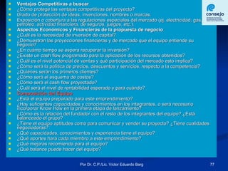 Ventajas Competitivas a buscar ¿Cómo protege las ventajas competitivas del proyecto? Grado de protección de ideas, invenciones, nombres o marcas. Exposición o cobertura a las regulaciones especiales del mercado (ej. electricidad, gas, petróleo, actividad financiera, de seguros, juegos, etc.). Aspectos Económicos y Financieros de la propuesta de negocio ¿Cuál es la necesidad de inversión de capital? ¿Demuestran las proyecciones financieras y de mercado que el equipo entiende su negocio? ¿En cuánto tiempo se espera recuperar la inversión? ¿Existe un cash flow programado para la aplicación de los recursos obtenidos? ¿Cuál es el nivel potencial de ventas y qué participación del mercado esto implica? ¿Cómo será la política de precios, descuentos y servicios, respecto a la competencia? ¿Quiénes serán los primeros clientes? ¿Cómo será el esquema de costos? ¿Cómo será el cash flow proyectado? ¿Cuál será el nivel de rentabilidad esperado y para cuándo? Composición del Equipo ¿Está el equipo preparado para este emprendimiento? ¿Hay suficientes capacidades y conocimientos en los integrantes, o será necesario incorporar Know How en la primera etapa de lanzamiento? ¿Cómo es la relación del fundador con el resto de los integrantes del equipo? ¿Está balanceado el grupo? ¿Tiene el equipo aptitudes como para comunicar y vender su proyecto? ¿Tiene cualidades negociadoras? ¿Qué capacidades, conocimientos y experiencia tiene el equipo? ¿Qué aportes hará cada miembro a este emprendimiento? ¿Qué mejoras recomienda para el equipo? ¿Qué balance puede hacer del equipo? 