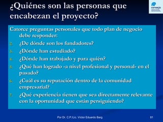 ¿Quiénes son las personas que encabezan el proyecto? Catorce preguntas personales que todo plan de negocio debe responder: ¿De dónde son los fundadores? ¿Dónde han estudiado? ¿Dónde han trabajado y para quién? ¿Qué han logrado -a nivel profesional y personal- en el pasado? ¿Cuál es su reputación dentro de la comunidad empresarial? ¿Qué experiencia tienen que sea directamente relevante con la oportunidad que están persiguiendo? 