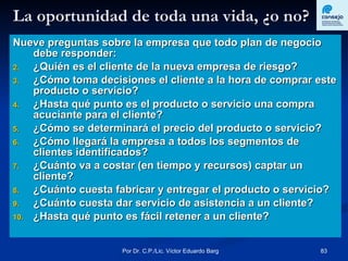 La oportunidad de toda una vida, ¿o no? Nueve preguntas sobre la empresa que todo plan de negocio debe responder: ¿Quién es el cliente de la nueva empresa de riesgo? ¿Cómo toma decisiones el cliente a la hora de comprar este producto o servicio? ¿Hasta qué punto es el producto o servicio una compra acuciante para el cliente? ¿Cómo se determinará el precio del producto o servicio? ¿Cómo llegará la empresa a todos los segmentos de clientes identificados? ¿Cuánto va a costar (en tiempo y recursos) captar un cliente? ¿Cuánto cuesta fabricar y entregar el producto o servicio? ¿Cuánto cuesta dar servicio de asistencia a un cliente? ¿Hasta qué punto es fácil retener a un cliente? 