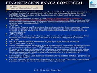 FINANCIACION BANCA COMERCIAL Con la finalidad de complementar las opciones que el Banco de la Nación Argentina ofrece a las micro, pequeñas  y medianas empresas, se ha implementado el Programa para el Desarrollo Regional y Sectorial (PRODER), con la propuesta de brindar financiamiento a proyectos productivos que no son sujetos tradicionales de crédito. Se han diseñado tres líneas de crédito, a saber  Fomento al Desarrollo Sectorial, Fomento a la Asociatividad Empresaria y Fomento al Desarrollo de Microemprendimientos.  Estas permiten obtener un financiamiento a tasa subsidiada y a largo plazo, contribuyendo con ello al crecimiento económico y al desarrollo social y productivo del país. OBJETIVO El objetivo del Programa es el financiamiento de proyectos productivos de micro, pequeñas y medianas empresas que estimulen el desarrollo de las economías regionales. Se priorizarán aquellos que incentiven la inversión, la creación de empleo, la asociatividad empresaria y el fortalecimiento de las cadenas productivas. BENEFICIARIOS Los créditos otorgados através del Programa podrán ser tomados por las micro, pequeñas y medianas empresas que presenten proyectos de inversión que se adecuen a los requisitos de cada línea. DESTINOS Los créditos podrán destinarse a inversiones en general y/o capital de trabajo incremental. METODOLOGIA DE TRABAJO A fin de obtener los mejores resultados y un eficaz aprovechamiento de las Líneas Sectorial y Asociativa se recomienda comunicarse con el PRODER antes de realizar la presentación formal del Módulo 1. El ingreso formal de los proyectos se realizará a través de la presentación del Modulo 1 en las oficinas del PRODER, citas en Bartolomé Mitre n° 343 (1° subsuelo) de la Ciudad Autónoma de Buenos Aires. Dicha presentación también deberá remitirse en formato electrónico a la siguiente dirección: desarrolloregional@bna.com.ar. Se recuerda que el Módulo 2 sólo deberá ser presentado una vez aprobado el Modulo 1 por parte de las autoridades del PRODER. En cuanto a la Línea para Microemprendimientos, tanto la inscripción de OSC como la presentación de proyectos, a través de las mismas, estará abierta en forma permanente. 