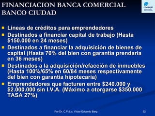 FINANCIACION BANCA COMERCIAL  BANCO CIUDAD Líneas de créditos para emprendedores Destinados a financiar capital de trabajo (Hasta $150.000 en 24 meses) Destinados a financiar la adquisición de bienes de capital (Hasta 70% del bien con garantía prendaria en 36 meses) Destinados a la adquisición/refacción de inmuebles (Hasta 100%/65% en 60/84 meses respectivamente del bien con garantía hipotecaria) Emprendedores que facturen entre $240.000 y $2.000.000 sin I.V.A. (Máximo a otorgarse $350.000 TASA 27%) 