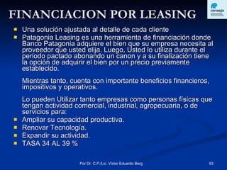 FINANCIACION POR LEASING Una solución ajustada al detalle de cada cliente Patagonia Leasing es una herramienta de financiación donde Banco Patagonia adquiere el bien que su empresa necesita al proveedor que usted elija. Luego, Usted lo utiliza durante el periodo pactado abonando un canon y a su finalización tiene la opción de adquirir el bien por un precio previamente establecido.  Mientras tanto, cuenta con importante beneficios financieros, impositivos y operativos.  Lo pueden Utilizar tanto empresas como personas físicas que tengan actividad comercial, industrial, agropecuaria, o de servicios para: Ampliar su capacidad productiva.  Renovar Tecnología.  Expandir su actividad.  TASA 34 AL 39 % 
