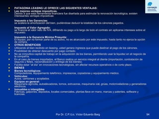 PATAGONIA LEASING LE OFRECE LAS SIGUIENTES VENTAJAS: Las mejores ventajas impositivas. Debido a que esta herramienta financiera fue diseñada para estimular la renovación tecnológica, existen interesantes ventajas impositivas: Impuesto a las Ganancias:  se acelera la amortización del bien, pudiéndose deducir la totalidad de los cánones pagados. Impuesto al Valor Agregado: se financia el valor neto de IVA, difiriendo su pago a lo largo de todo el contrato sin aplicarse intereses sobre el impuesto. Impuesto a la Ganancia Mínima Presunta: El equipo, por no formar parte de su activo, no es alcanzado por este impuesto, hasta tanto no ejerza la opción de compra. OTROS BENEFICIOS Utilizando el bien recibido en leasing, usted genera ingresos que puede destinar al pago de los cánones. Posibilidad de obtener descuento por pago contado. No se inmoviliza capital de trabajo en la adquisición de los bienes, permitiendo usar la liquidez en el negocio de la compañía. En el caso de bienes importados, el Banco realiza un servicio integral al cliente (importación, contratación de seguros y fletes, nacionalización y entrega de los bienes). Facilita estar “al día” en innovaciones tecnológicas, sin afectar recursos operativos o de corto plazo.  BIENES  Bienes tecnológicos:  Computadoras, equipamiento telefónico, impresoras, copiadoras y equipamiento médico.  Vehículos: Autos, camiones y acoplados. Equipos en general: Maquinaria agrícola, autoelevadores, tornos, extrusoras, maquinaria vial, grúas, motoniveladoras y generadores eléctricos. Inmuebles e intangibles Fábricas, galpones, depósitos, locales comerciales, plantas llave en mano, marcas y patentes, software y licencias.  