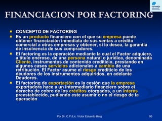 FINANCIACION POR FACTORING CONCEPTO DE FACTORING Es un  producto  financiero con el que su  empresa  puede obtener financiación inmediata de sus ventas a crédito comercial a otras empresas y obtener, si lo desea, la garantía de insolvencia de sus compradores. El factoring es la operación mediante la cual el Factor adquiere, a título oneroso, de una  persona  natural o jurídica, denominada  Cliente , instrumentos de contenido crediticio, prestando en algunos casos  servicios  adicionales a  cambio  de una retribución. El Factor asume el  riesgo  crediticio de los deudores de los instrumentos adquiridos, en adelante Deudores. El factoring de  exportación  es la cesión que  la empresa  exportadora hace a un intermediario financiero sobre el derecho de cobro de los  créditos  otorgados, a un  interés preestablecido, pudiendo este asumir o no el riesgo de la operación 
