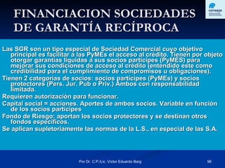 FINANCIACION SOCIEDADES DE GARANTÍA RECÍPROCA Las SGR son un tipo especial de Sociedad Comercial cuyo objetivo principal es facilitar a las PyMEs el acceso al crédito. Tienen por objeto otorgar garantías líquidas a sus socios partícipes (PyMES) para mejorar sus condiciones de acceso al crédito (entendido este como credibilidad para el cumplimiento de compromisos u obligaciones).   Tienen 2 categorías de socios: socios partícipes (PyMEs) y socios protectores (Pers. Jur. Pub o Priv.) Ambos con responsabilidad limitada.  Requieren autorización para funcionar.  Capital social = acciones. Aportes de ambos socios. Variable en función de los socios partícipes  Fondo de Riesgo: aportan los socios protectores y se destinan otros fondos específicos.  Se aplican supletoriamente las normas de la L.S., en especial de las S.A. 