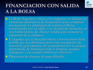 FINANCIACION CON SALIDA  A LA BOLSA La Bolsa Argentina ofrece a las empresas un abanico de ventajosas alternativas de financiación para completar sus recursos. La ampliación de capital en Bolsa, coincidiendo con su salida o en un período posterior, es una forma idónea de obtener fondos para sostener la expansión de la empresa. La liquidez que el mercado ofrece a los inversores hace posible que sus diferentes horizontes temporales de inversión, generalmente no coincidentes con el carácter permanente de financiación de la empresa, puedan conjugarse y así cumplir ambos sus objetivos.  Descuento de cheques de pago diferido 