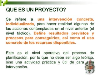 QUE ES UN PROYECTO?
Se refiere a una intervención concreta,
individualizada, para hacer realidad algunas de
las acciones contempladas en el nivel anterior (el
nivel táctico). Define resultados previstos y
procesos para conseguirlos, así como el uso
concreto de los recursos disponibles.

Este es el nivel operativo del proceso de
planificación, por lo que no debe ser algo teórico,
sino una actividad práctica y útil de cara a la
intervención.
 