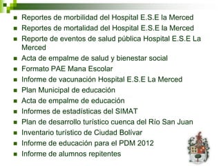    Reportes de morbilidad del Hospital E.S.E la Merced
   Reportes de mortalidad del Hospital E.S.E la Merced
   Reporte de eventos de salud pública Hospital E.S.E La
    Merced
   Acta de empalme de salud y bienestar social
   Formato PAE Mana Escolar
   Informe de vacunación Hospital E.S.E La Merced
   Plan Municipal de educación
   Acta de empalme de educación
   Informes de estadísticas del SIMAT
   Plan de desarrollo turístico cuenca del Río San Juan
   Inventario turístico de Ciudad Bolívar
   Informe de educación para el PDM 2012
   Informe de alumnos repitentes
 