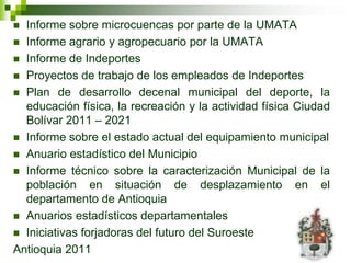  Informe sobre microcuencas por parte de la UMATA
 Informe agrario y agropecuario por la UMATA
 Informe de Indeportes
 Proyectos de trabajo de los empleados de Indeportes
 Plan de desarrollo decenal municipal del deporte, la
  educación física, la recreación y la actividad física Ciudad
  Bolívar 2011 – 2021
 Informe sobre el estado actual del equipamiento municipal
 Anuario estadístico del Municipio
 Informe técnico sobre la caracterización Municipal de la
  población en situación de desplazamiento en el
  departamento de Antioquia
 Anuarios estadísticos departamentales
 Iniciativas forjadoras del futuro del Suroeste
Antioquia 2011
 