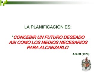 LA PLANIFICACIÓN ES:

 “CONCEBIR UN FUTURO DESEADO
ASI COMO LOS MEDIOS NECESARIOS
       PARA ALCANZARLO”
                            Ackoff (1973)
 