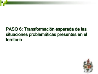 PASO 6: Transformación esperada de las
situaciones problemáticas presentes en el
territorio
 